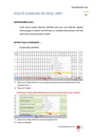 Apostilando.com

OCULTE PLANILHAS NO EXCEL 2007!
SUPONHAMOS QUE...
Você queira ocultar algumas planilhas para que, por acidente, alguém
venha apagar ou alterar uma fórmula, ou simplesmente porque você não
queira que outras pessoas a vejam.

ENTÃO FAÇA O SEGUINTE....
Oculte estas planilhas.

2

1
1. Clique com o botão direito do mouse na guia da planilha que você deseja ocultar como
mostrado acima.
2. Clique em Ocultar.

E DEPOIS, PARA MOSTRAR DE NOVO AS PLANILHAS OCULTADAS?

2
1
1. Clique com o botão direito do mouse em qualquer Guia.
2. Clique em Reexibir.

Francinaldo Gomes Paz

46

 