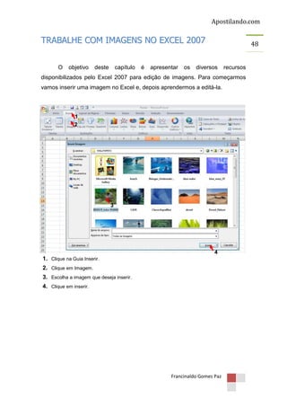 Apostilando.com

TRABALHE COM IMAGENS NO EXCEL 2007
O

objetivo

deste

capítulo

é

apresentar

os

48

diversos

recursos

disponibilizados pelo Excel 2007 para edição de imagens. Para começarmos
vamos inserir uma imagem no Excel e, depois aprendermos a editá-la.

1
2

3

4

1. Clique na Guia Inserir.
2. Clique em Imagem.
3. Escolha a imagem que deseja inserir.
4. Clique em inserir.

Francinaldo Gomes Paz

 