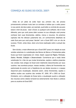 Apostilando.com

CONHEÇA AS GUIAS DO EXCEL 2007!

Antes de um piloto de avião fazer seu primeiro vôo, ele precisa
primeiramente conhecer muito bem os controles e botões que o avião possui
no seu painel, ele deve saber, por exemplo, qual botão ou controle ele usa para
baixar o trem de pouso. Usar o Excel, ou qualquer outro software, não é muito
diferente, para que você possa obter sucesso na sua utilização você precisa
conhecer bem suas ferramentas, atalhos, menus e recursos. Os próximos
capítulos irão lhe oferecer justamente isto, um conhecimento detalhado de
cada Guia para que você possa “decolar” com o Excel 2007 e ter um vôo de
sucesso. Porém, antes disso, darei uma breve explicação sobre o porquê das
Guias.
Sem dúvida, o maior diferencial que o Excel 2007 possui em relação as suas
versões anteriores é a substituição das Barras de Menus e Ferramentas pelas
Guias que foram organizadas em: Início, Inserir, Layout da Página, Fórmulas,
Dados, Revisão, Exibição e Desenvolvedor. Comenta-se que a razão desta
substituição foi o fato de que muitas ferramentas, opções e atalhos presentes
nas versões mais antigas do Excel eram totalmente desconhecidos por seus
usuários. Isso acontecia porque, nessas versões, a Barra de Ferramentas era
padronizada de acordo com a freqüência de uso destes recursos e o espaço
disponível para visualização, deixando assim, várias ferramentas, opções e
atalhos ocultos aos usuários das versões 97, 2000, XP e 2003 do Excel.
Entretanto, com a utilização de Guias tanto a visualização quanto a utilização
dos recursos acima citados tornaram-se extremamente mais fáceis e práticos
para os usuários do Excel 2007.

Francinaldo Gomes Paz

5

 