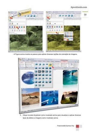 Apostilando.com
50
1

1

2
2

3

A Figura acima mostra os passos para aplicar diversas opções de coloração às imagens.

1. Clique na seta dropdown como mostrado acima para visualizar e aplicar diversos
tipos de efeitos a imagens como mostrado acima.

Francinaldo Gomes Paz

 