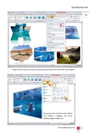 Apostilando.com
51
2

3

1

A figura acima mostra os passos necessários para alterarmos a forma de uma imagem.

2
3

4
1

Os passos acima mostram como aplicar
mais efeitos a imagens, tais como:
sombra, reflexo, brilho, etc.

Francinaldo Gomes Paz

 