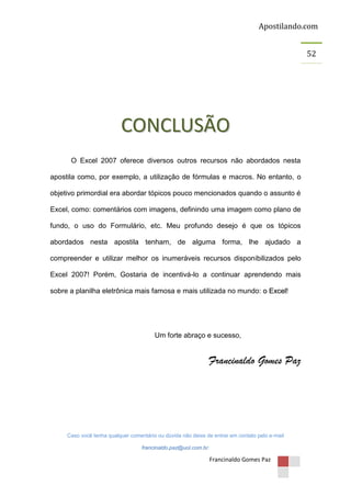 Apostilando.com
52

CONCLUSÃO
O Excel 2007 oferece diversos outros recursos não abordados nesta
apostila como, por exemplo, a utilização de fórmulas e macros. No entanto, o
objetivo primordial era abordar tópicos pouco mencionados quando o assunto é
Excel, como: comentários com imagens, definindo uma imagem como plano de
fundo, o uso do Formulário, etc. Meu profundo desejo é que os tópicos
abordados nesta apostila tenham, de alguma forma, lhe ajudado a
compreender e utilizar melhor os inumeráveis recursos disponibilizados pelo
Excel 2007! Porém, Gostaria de incentivá-lo a continuar aprendendo mais
sobre a planilha eletrônica mais famosa e mais utilizada no mundo: o Excel!

Um forte abraço e sucesso,

Francinaldo Gomes Paz

Caso você tenha qualquer comentário ou dúvida não deixe de entrar em contato pelo e-mail
francinaldo.paz@uol.com.br.

Francinaldo Gomes Paz

 
