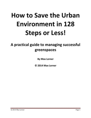 © 2014 Max Lerner Page 1
How to Save the Urban
Environment in 128
Steps or Less!
A practical guide to managing successful
greenspaces
By Max Lerner
© 2014 Max Lerner
 