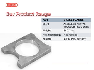 Part BRAKE FLANGE
Client AECELLOR MITTAL
TUBULOR PRODUCTS
Weight 540 Gms.
Mfg. technology Hot Forging
Volume 1,800 Pcs. per day
 