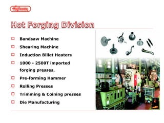 Bandsaw Machine
 Shearing Machine
 Induction Billet Heaters
 1000 - 2500T imported
forging presses.
 Pre-forming Hammer
 Rolling Presses
 Trimming & Coining presses
 Die Manufacturing
 