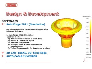 SOFTWARES
 Auto Forge 2011 (Simulation)
Our die development department equipped with
following Software.
1. Auto Forge 2011 (Simulation)
used for check
a). Temperature variation in Die & Part
b). Stress & Load in die & part
c). Material flow in Dies.
e). To check folds & under fillings in die
development.
f). To find Press capacity for developing product.
 3D CAD- IDEAS, UG, Solid Edge
 AUTO CAD & INVENTOR
 