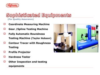 (For Quality Assurance)
 Coordinate Measuring Machine
 Gear /Spline Testing Machine
 Fully Automatic Roundness
Testing Machine (Taylor Hobson)
 Contour Tracer with Roughness
Testing
 Profile Projector
 Hardness Tester
 Other Inspection and testing
equipments
 