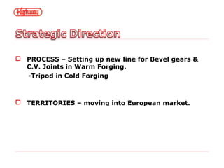  PROCESS – Setting up new line for Bevel gears &
C.V. Joints in Warm Forging.
-Tripod in Cold Forging
 TERRITORIES – moving into European market.
 