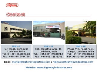 Unit – I
G.T.Road, Sahnewal
Ludhiana, India
Tel:+91-161-2845029-30
Fax : +91-161- 2844729
Unit – I
G.T.Road, Sahnewal
Ludhiana, India
Tel:+91-161-2845029-30
Fax : +91-161- 2844729
Unit – II
698, Industrial Area- B,
Ludhiana, India
Tel. : +91-0161-2531624-6
Fax : +91-0161-2532243
Unit – II
698, Industrial Area- B,
Ludhiana, India
Tel. : +91-0161-2531624-6
Fax : +91-0161-2532243
Unit – III
Phase VIII, Focal Point,
Mangli, Ludhiana. India
Tel: +91-161-2678961-4
Fax :+91-0161- 2678965
Unit – III
Phase VIII, Focal Point,
Mangli, Ludhiana. India
Tel: +91-161-2678961-4
Fax :+91-0161- 2678965
Email: mangli@highwayindustries.com ; highway@highwayindustries.com
Website: www.highwayindustries.com
 