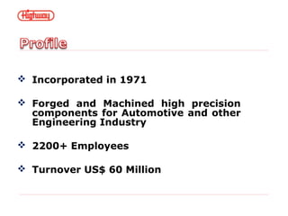  Incorporated in 1971
 Forged and Machined high precision
components for Automotive and other
Engineering Industry
 2200+ Employees
 Turnover US$ 60 Million
 