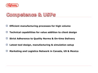  Efficient manufacturing processes for high volume
 Technical capabilities for value addition to client design
 Strict Adherence to Quality Norms & On-time Delivery
 Latest tool design, manufacturing & simulation setup
 Marketing and Logistics Network in Canada, US & Mexico
 