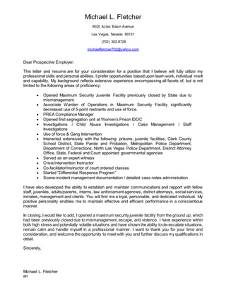 Michael L. Fletcher
8020 Aztec Basin Avenue
Las Vegas, Nevada 89131
(702) 302-8728
michaelfletcher702@yahoo.com
Dear Prospective Employer:
This letter and resume are for your consideration for a position that I believe will fully utilize my
professional skills and personal abilities. I prefer opportunities based upon team work, individual merit
and capability. My background reflects extensive experience encompassing all facets of, but is not
limited to the following areas of proficiency:
 Opened Maximum Security Juvenile Facility previously closed by State due to
mismanagement.
 Associate Warden of Operations in Maximum Security Facility significantly
decreased use of 5-point restraints and use of force.
 PREA Compliance Manager
 Opened first segregation unit at Women’s Prison IDOC
 Investigations / Child Abuse Investigations / Case Management / Staff
Investigations
 Use of force & Gang Intervention
 Interacted extensively with the following: prisons, juvenile facilities, Clark County
School District, State Parole and Probation, Metropolitan Police Department,
Department of Corrections, North Las Vegas Police Department, District Attorney
Office, State, Federal and Court appointed governmental agencies
 Served as an expert witness
 Crisis/intervention Instructor
 Co-facilitator/instructor of court ordered classes
 Started “Differential Response Program”
 Scene-incident management documentation / detailed case notes administration
I have also developed the ability to establish and maintain communications and rapport with fellow
staff, juveniles, adults/parents, interns, law enforcement agencies, district attorneys, social services,
inmates, management and clients. You will find me a loyal, personable, and dedicated individual. My
positive personality enables me to maintain effective and efficient performance in a conscientious
manner.
In closing, I would like to add, I opened a maximum security juvenile facility from the ground up; which
had been previously closed due to mismanagement, escape, and violence. I have experience within
both high stress andpotentially volatile situations and have shown the ability to de-escalate situations,
remain calm and handle myself in a professional manner. I want to thank you for your time and
consideration, and welcome the opportunity to meet with you and further discuss my qualifications in
detail.
Sincerely,
Michael L. Fletcher
en
 