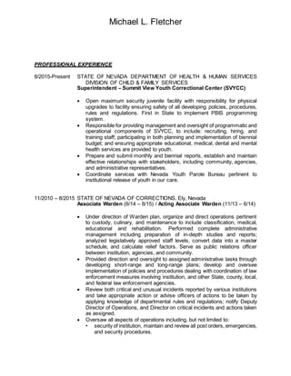 Michael L. Fletcher
PROFESSIONAL EXPERIENCE
8/2015-Present STATE OF NEVADA DEPARTMENT OF HEALTH & HUMAN SERVICES
DIVISION OF CHILD & FAMILY SERVICES
Superintendent – Summit View Youth Correctional Center (SVYCC)
 Open maximum security juvenile facility with responsibility for physical
upgrades to facility ensuring safety of all developing policies, procedures,
rules and regulations. First in State to implement PBIS programming
system.
 Responsible for providing management and oversight of programmatic and
operational components of SVYCC, to include: recruiting, hiring, and
training staff; participating in both planning and implementation of biennial
budget; and ensuring appropriate educational, medical, dental and mental
health services are provided to youth.
 Prepare and submit monthly and biennial reports, establish and maintain
effective relationships with stakeholders, including community, agencies,
and administrative representatives.
 Coordinate services with Nevada Youth Parole Bureau pertinent to
institutional release of youth in our care.
11/2010 – 8/2015 STATE OF NEVADA OF CORRECTIONS, Ely, Nevada
Associate Warden (6/14 – 8/15) / Acting Associate Warden (11/13 – 6/14)
 Under direction of Warden plan, organize and direct operations pertinent
to custody, culinary, and maintenance to include classification, medical,
educational and rehabilitation. Performed complete administrative
management including preparation of in-depth studies and reports;
analyzed legislatively approved staff levels, convert data into a master
schedule, and calculate relief factors. Serve as public relations officer
between institution, agencies, and community.
 Provided direction and oversight to assigned administrative tasks through
developing short-range and long-range plans; develop and oversee
implementation of policies and procedures dealing with coordination of law
enforcement measures involving institution, and other State, county, local,
and federal law enforcement agencies.
 Review both critical and unusual incidents reported by various institutions
and take appropriate action or advise officers of actions to be taken by
applying knowledge of departmental rules and regulations; notify Deputy
Director of Operations, and Director on critical incidents and actions taken
as assigned.
 Oversaw all aspects of operations including, but not limited to:
• security of institution, maintain and review all post orders, emergencies,
and security procedures.
 