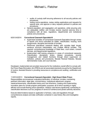 Michael L. Fletcher
• audits of custody staff ensuring adherence to all security policies and
procedures.
• visiting rooms operations, review visiting applications and requests for
special visits, and approve or deny requests pertinent to policies and
procedures.
 General population and segregation unit operations, while ensuring units
are adequately staffed, and inmates receive required exercise time in
compliance with all laws, regulations, departmental and institutional
policies and procedures.
6/2013-6/2014 Correctional Casework Specialist III
 Supervised activities of Correctional Casework Specialists through review
of reports and forms submitted for intake, classification, housing, work
assignments, discipline and transfer of inmates.
 Performed specialized casework dealing with complex legal issues,
sentence structure interpretation and multiple difficult inmates. This
required comprehensive knowledge of State laws, court orders, consent
decrees, and departmental regulations.
 Implemented staff training programs in areas of correctional casework.
Classification, disciplinary action, release procedures, records
management, and related functions through direct supervision on
institution, policies and procedures, Nevada Revised Statutes, Nevada
Administrative Code, and court decrees.
Developed, implemented and provided resources for the institutions overall effort to comply with
the Prison Rape Elimination Act (PREA) and all associated standards issued by the Department
of Justice. Assisted Director in providing resources on compliance and auditing, certification and
training.
11/2010-6/2013 Correctional Casework Specialist - High Desert State Prison
Responsibilities encompassed: evaluation/clarification of individual inmates; maintaining
pertinent information, legal data, criminal history, institutional adjustment, program
needs/achievements, classification history and rule infractions; creating and implementing
innovative plans for inmate program participation purposes; all of which resulting in highly
efficient and smooth flowing prison operations. Analyze case factors significantly contributing to
classification decisions such as: progress of service of sentence and parole authority decisions.
Execute determinations based on application of all laws, rules and regulations through
comprehensive analysis and data verification contained in case history files and investigative
reports.
 