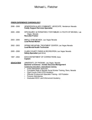 Michael L. Fletcher
PRIOR EXPERIENCE CHRONOLOGY
2006 - 2008 HENDERSON ALLIED COMMUNITY ADVOCATE, Henderson Nevada
Family Support Services Specialist
2005 - 2006 SPECIALIZED ALTERNATIVES FOR FAMILIES & YOUTH OF NEVADA, Las
Vegas, Nevada
Recruiter/Trainer
2003 - 2005 MAPLE STAR NEVADA, Las Vegas Nevada
Lead Rehab Worker
2002 - 2003 SPRING MOUNTAIN TREATMENT CENTER, Las Vegas Nevada
Lead Mental Health Technician
2005 - 2008 CLARK COUNTY PARKS & RECREATION, Las Vegas Nevada
Safety Specialist (part-time)
1997 - 2002 IOWA DEPARTMENT OF CORRECTIONS, Iowa
Captain
EDUCATION UNIVERSITY OF PHOENIX, Las Vegas, Nevada
Bachelor of Science - Human Services Management
Continuing Education / Specialized Training:
• Crisis Intervention Instructor
• Completed State of Nevada Social Worker Training, Reno, Nevada
• Clark County Child (CPS) Academy
• Offender Employment Specialist Training - US Probation
• Forensic Interviewing
• Graduated IDOC Law Enforcement Academy
 