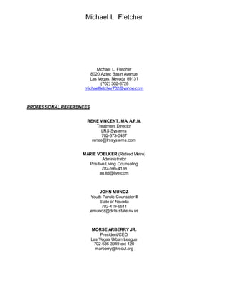 Michael L. Fletcher
Michael L. Fletcher
8020 Aztec Basin Avenue
Las Vegas, Nevada 89131
(702) 302-8728
michaelfletcher702@yahoo.com
PROFESSIONAL REFERENCES
RENE VINCENT, MA. A.P.N.
Treatment Director
LRS Systems
702-373-0487
renee@Irssystems.com
MARIE VOELKER (Retired Metro)
Administrator
Positive Living Counseling
702-595-4138
au.ltd@live.com
JOHN MUNOZ
Youth Parole Counselor II
State of Nevada
702-419-6611
jemunoz@dcfs.state.nv.us
MORSE ARBERRY JR.
President/CEO
Las Vegas Urban League
702-636-3949 ext 120
marberry@lvccul.org
 