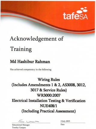 Acknowledgement of
Training
Md Hashibur Rahman
Has achieved competency in the following
Wiring Rules
(Includes Amendments 1 & 2, AS3008, 3012,
3017 & Service Rules)
WR3000:2007
Electrical Installation Testing & Verification
NUE408/1
(Including Practical Assessment)
3 July 2015
Educational Manager
Tonsley Campus
Date
 