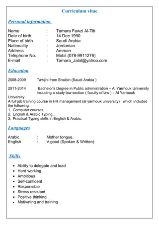 Curriculum vitae
Personal information
Name : Tamara Fawzi Al-Titi
Date of birth : 14 Dec 1990
Place of birth : Saudi Arabia
Nationality : Jordanian
Address : Amman
Telephone No. : Mobil (078-9911276)
E-mail : Tamara_Jalal@yahoo.com
Education
2008-2009 Tawjihi from Shaibin (Saudi Arabia )
2011-2014 Bachelor's Degree in Public administration – Al Yarmouk University
including a study law section ( faculty of law ) – Al Yarmouk
University
A full job training course in HR management (al yarmouk university) which included
the following
1. Computer courses .
2. English & Arabic Typing..
3. Practical Typing skills in English & Arabic.
Languages
Arabic : Mother tongue.
English : V.good (Spoken & Written)
Skills
• Ability to delegate and lead
• Hard working
• Ambitious
• Self-confident
• Responsible
• Stress resistant
• Positive thinking
• Motivating and training
 