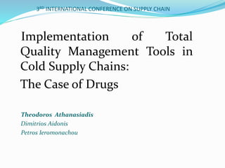 3RD INTERNATIONAL CONFERENCE ON SUPPLY CHAIN
Implementation of Total
Quality Management Tools in
Cold Supply Chains:
The Case of Drugs
Theodoros Athanasiadis
Dimitrios Aidonis
Petros Ieromonachou
 