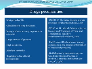 3RD INTERNATIONAL CONFERENCE ON SUPPLY CHAIN
Drugs peculiarities
•Sort period of life
•Globalization-long distances
•Many products are very expensive or
too cheap
•Large amount of generics
•High sensitivity
•Absolute necessity
•Regulations, laws (local,
international)
•(WHO W. H., Guide to good storage
practices for pharmaceuticals, 2003
•WHO W. H., Model Guidance for the
Storage and Transport of Time and
Temperature-Sensitive
Pharmaceutical Products, 2010
•ΕΜΕΑ 2007 (Declaration of storage
conditions in the product infοrmation
of medicinal products)
•Guidelines of 5 November 2013 on
Good Distribution Practice of
medicinal products for human use
(2013/C 343/01)
 
