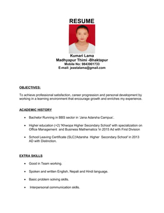 RESUME
Kumari Lama
Madhyapur Thimi -Bhaktapur
Mobile No: 9843901733
E-mail: jeastalama@gmail.com
OBJECTIVES:
To achieve professional satisfaction, career progression and personal development by
working in a learning environment that encourage growth and enriches my experience.
ACADEMIC HISTORY
• Bachelor Running in BBS sector in ‘Jana Adarsha Campus’.
• Higher education (+2) 'Khwopa Higher Secondary School' with specialization on
Office Management and Business Mathematics 'in 2015 Ad with First Division
• School Leaving Certificate (SLC)'Adarsha Higher Secondary School' in 2013
AD with Distinction.
EXTRA SKILLS
• Good in Team working.
• Spoken and written English, Nepali and Hindi language.
• Basic problem solving skills.
• Interpersonal communication skills.
 