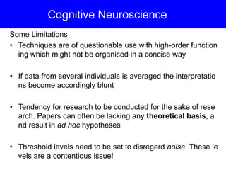 Cognitive Neuroscience
Some Limitations
• Techniques are of questionable use with high-order function
ing which might not be organised in a concise way
• If data from several individuals is averaged the interpretatio
ns become accordingly blunt
• Tendency for research to be conducted for the sake of rese
arch. Papers can often be lacking any theoretical basis, a
nd result in ad hoc hypotheses
• Threshold levels need to be set to disregard noise. These le
vels are a contentious issue!
 