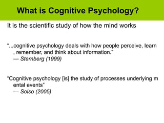 What is Cognitive Psychology?
It is the scientific study of how the mind works
“...cognitive psychology deals with how people perceive, learn
, remember, and think about information.”
— Sternberg (1999)
“Cognitive psychology [is] the study of processes underlying m
ental events”
— Solso (2005)
 