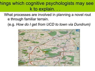 hings which cognitive psychologists may see
k to explain. . .
What processes are involved in planning a novel rout
e through familiar terrain.
(e.g. How do I get from UCD to town via Dundrum)
 