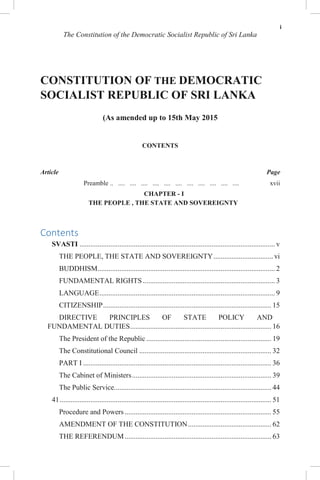 i
The Constitution of the Democratic Socialist Republic of Sri Lanka
CONSTITUTION OF THE DEMOCRATIC
SOCIALIST REPUBLIC OF SRI LANKA
(As amended up to 15th May 2015
CONTENTS
Article Page
Preamble .. .... .... .... .... .... .... .... .... .... .... .... xvii
CHAPTER - I
THE PEOPLE , THE STATE AND SOVEREIGNTY
Contents
SVASTI ............................................................................................................ v
THE PEOPLE, THE STATE AND SOVEREIGNTY................................. vi
BUDDHISM.................................................................................................. 2
FUNDAMENTAL RIGHTS ......................................................................... 3
LANGUAGE................................................................................................. 9
CITIZENSHIP............................................................................................. 15
DIRECTIVE PRINCIPLES OF STATE POLICY AND
FUNDAMENTAL DUTIES.............................................................................. 16
The President of the Republic ..................................................................... 19
The Constitutional Council ......................................................................... 32
PART I ........................................................................................................ 36
The Cabinet of Ministers............................................................................. 39
The Public Service....................................................................................... 44
41..................................................................................................................... 51
Procedure and Powers ................................................................................. 55
AMENDMENT OF THE CONSTITUTION.............................................. 62
THE REFERENDUM................................................................................. 63
 