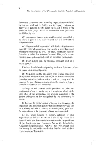 4
The Constitution of the Democratic Socialist Republic of Sri Lanka
the nearest competent court according to procedure established
by law and shall not be further held in custody, detained or
deprived of personal liberty except upon and in terms of the
order of such judge made in accordance with procedure
established by law.
(3) Any person charged with an offence shall be entitled to
be heard, in person or by an attorney-at-law, at a fair trial by a
competent court.
(4) No person shall be punished with death or imprisonment
except by order of a competent court, made in accordance with
procedure established by law. The arrest, holding in custody,
detention or other deprivation of personal liberty of a person,
pending investigation or trial, shall not constitute punishment.
(5) Every person shall be presumed innocent until he is
proved guilty :
Provided that the burden of proving particular facts may, by law,
be placed on an accused person.
(6) No person shall be held guilty of an offence on account
of any act or omission which did not, at the time of such act or
omission, constitute such an offence and no penalty shall be
imposed for any offence more severe than the penalty in force at
the time such offence was committed.
Nothing in this Article shall prejudice the trial and
punishment of any person for any act or omission which, at the
time when it was committed, was criminal according to the
general principles of law recognized by the community of
nations.
It shall not be contravention of this Article to require the
imposition of a minimum penalty for an offence provided that
such penalty does not exceed the maximum penalty prescribed
for such offence at the time such offence was committed.
(7) The arrest, holding in custody, detention or other
deprivation of personal liberty of a person, by reason of a
removal order or a deportation order made under the provisions
of the Immigrants and Emigrants Act or the Indo-Ceylon
Agreement (Implementation) Act, No. 14 of 1967, or such other
law as may be enacted in substitution therefor, shall not be a
contravention of this Article.
 