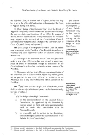 94
The Constitution of the Democratic Socialist Republic of Sri Lanka
the Supreme Court, or of the Court of Appeal, as the case may
be, to act in the office of Chief Justice, or President of the Court
of Appeal, during such period.
(2) If any Judge of the Supreme Court or of the Court of
Appeal is temporarily unable to exercise, perform and discharge
the powers, duties and functions of his office, by reason of
illness, absence from Sri Lanka or any other cause, the President
may, subject to the approval of the Constitutional Council,
appoint another Judge to act as a Judge of the Supreme Court or
Court of Appeal, during such period. ]
110. (1) A Judge of the Supreme Court or Court of Appeal
may be required by the President of the Republic to perform or
discharge any other appropriate duties or functions under any
written law.
(2) No Judge of the Supreme Court or Court of Appeal shall
perform any other office (whether paid or not) or accept any
place of profit or emolument, except as authorized by the
Constitution or by written law or with the written consent of the
President.
(3) No person who has held office as a permanent Judge of
the Supreme Court or of the Court of Appeal may appear, plead,
act or practise in any court, tribunal or institution as an
Attorneyat-law at any time without the written consent of the
President.
111. 78
[(1) There shall be a High Court of Sri Lanka, which
shall exercise such jurisdiction and powers as Parliament may by
law vest or ordain.]
79
[(2) The Judges of the High Court shall -
(a) on the recommendation of the Judicial Service
Commission, be appointed by the President by
warrant under his hand and such recommendation
shall be made after consultation with the
AttorneyGeneral ;
(b) be removable and be subject to the disciplinary
control of the president on the recommendation of the
Judicial Service Commission.] ;
(3) Subject
to the provisions
of paragraph (2)
of this Article,
Parliament may
by law provide
for matters
relating to the
retirement of the
Judge of such
High Court.
Performance or
discharge of other
duties or functions
by Judges
Appointment,
removal and
disciplinary control
of Judges of the
High Court.
Commissioners of
the High Court
78 - Original para. (1) substituted by Sec. 2 of the Eleventh Amendment to the Constitution.
79 - Original para. (2) substituted by Sec 12(1) of the Seventeenth Amendment to the Constitution.
 
