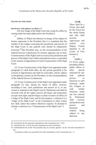 95The
Constitution of the Democratic Socialist Republic of Sri Lanka
Fiscal for the whole Island
Interference with judiciary an offence 80
[(4) Any Judge of the High Court may resign his office by
writing under his hand addressed to the President.]
81
[111A. (1) Where the Minister in charge of the subject of
Justice represents to the President that it is expedient that the
number of the Judges exercising the jurisdiction and powers of
the High Court in any judicial zone should be temporarily
increased 82
[the President may, on the recommendation of the
Judicial Service Commission, by warrant, appoint], one or more
Commissioners of the High Court to exercise the jurisdiction and
powers of the High Court within such judicial zone as is specified
in the warrant of appointment of such Commissioner of the High
Court.
(2) Every Commissioner of the High Court appointed under
paragraph (1) shall hold office for the period specified in his
warrant of appointment and shall be removable, and be subject
to disciplinary control, by the President, on the recommendation
of the Judicial Service Commission.
(3) Every Commissioner of the High Court appointed under
paragraph (1) may, during his tenure of office, exercise,
according to law, such jurisdiction and powers as is, or are,
vested or ordained in the High Court by Parliament and shall be
invested with all the rights, powers privileges and immunities
(except such rights and privileges as relate to tenure of office) of
a Judge of the High Court, and for this purpose, a reference to a
“Judge of the High Court” in the Constitution or other written
law shall, unless the context otherwise requires, be deemed to
include a reference to a “Commissioner of the High Court”.]
83
[111B.
There shall be a
Fiscal, who shall
be the Fiscal for
the whole Island
and who shall
exercise
supervision and
control over
Deputy Fiscals
attached to all
Courts of First
Instance.]
84
[111C.]
(1) Every judge,
presiding officer,
public officer or
other person
entrusted by law
with judicial
powers or
functions or with
functions under
this Chapter or
with similar
functions under
any law enacted
by Parliament
shall exercise
and perform such
powers and
functions
without being
subject to any
direction
80 - Inserted by the Seventeenth Amendment to the Constitution Sec 12(2)
81 - Inserted by Sec. 4 of the Seventh Amendment to the Constitution
82 - Substituted for the words “the president may, by warrant, appoint.” by the Seventh Amendment to
the
Constitution which was inserted by Seventh Amendment to the Constitution Sec. 13
 