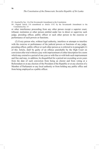 96
The Constitution of the Democratic Socialist Republic of Sri Lanka
83 - Inserted by Sec. 14 of the Seventeenth Amendment to the Constitution
84 - Orginal Article 116 renumbered as Article 111C by the Seventeenth Amendment to the
Constitution.Sec. 15
or other interference proceeding from any other person except a superior court,
tribunal, institution or other person entitled under law to direct or supervise such
judge, presiding officer, public officer or such other person in the exercise or
performance of such powers or functions.
(2) Every person who, without legal authority, interferes or attempts to interfere
with the exercise or performance of the judicial powers or functions of any judge,
presiding officer, public officer or such other person as is referred to in paragraph (1)
of this Article, shall be guilty of an offence punishable by the High Court on
conviction after trial without a jury with imprisonment of either description for a term
which may extend to a period of one year or with fine or with both such imprisonment
and fine and may, in addition, be disqualified for a period not exceeding seven years
from the date of such conviction from being an elector and from voting at a
Referendum or at any election of the President of the Republic or at any election of a
Member of Parliament or any local authority or from holding any public office and
from being employed as a public officer.
 