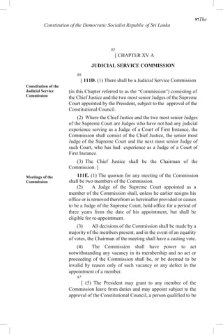 97The
Constitution of the Democratic Socialist Republic of Sri Lanka
85
[ CHAPTER XV A
JUDICIAL SERVICE COMMISSION
86
[ 111D. (1) There shall be a Judicial Service Commission
Constitution of the
Judicial Service
Commission
Meetings of the
Commission
(in this Chapter referred to as the “Commission”) consisting of
the Chief Justice and the two most senior Judges of the Supreme
Court appointed by the President, subject to the approval of the
Constitutional Council.
(2) Where the Chief Justice and the two most senior Judges
of the Supreme Court are Judges who have not had any judicial
experience serving as a Judge of a Court of First Instance, the
Commission shall consist of the Chief Justice, the senior most
Judge of the Supreme Court and the next most senior Judge of
such Court, who has had experience as a Judge of a Court of
First Instance.
(3) The Chief Justice shall be the Chairman of the
Commission. ]
111E. (1) The quorum for any meeting of the Commission
shall be two members of the Commission.
(2) A Judge of the Supreme Court appointed as a
member of the Commission shall, unless he earlier resigns his
office or is removed therefrom as hereinafter provided or ceases
to be a Judge of the Supreme Court, hold office for a period of
three years from the date of his appointment, but shall be
eligible for re-appointment.
(3) All decisions of the Commission shall be made by a
majority of the members present, and in the event of an equality
of votes, the Chairman of the meeting shall have a casting vote.
(4) The Commission shall have power to act
notwithstanding any vacancy in its membership and no act or
proceeding of the Commission shall be, or be deemed to be
invalid by reason only of such vacancy or any defect in the
appointment of a member.
87
[ (5) The President may grant to any member of the
Commission leave from duties and may appoint subject to the
approval of the Constitutional Council, a person qualified to be
 