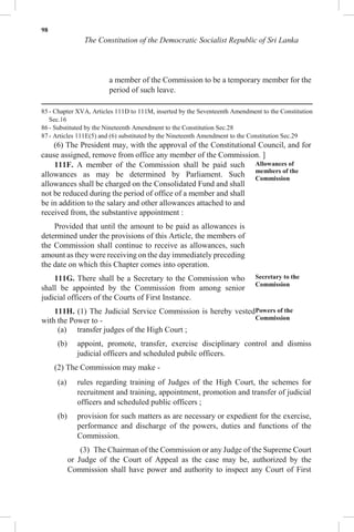 98
The Constitution of the Democratic Socialist Republic of Sri Lanka
a member of the Commission to be a temporary member for the
period of such leave.
85 - Chapter XVA, Articles 111D to 111M, inserted by the Seventeenth Amendment to the Constitution
Sec.16
86 - Substituted by the Nineteenth Amendment to the Constitution Sec.28
87 - Articles 111E(5) and (6) substituted by the Nineteenth Amendment to the Constitution Sec.29
(6) The President may, with the approval of the Constitutional Council, and for
cause assigned, remove from office any member of the Commission. ]
111F. A member of the Commission shall be paid such
allowances as may be determined by Parliament. Such
allowances shall be charged on the Consolidated Fund and shall
not be reduced during the period of office of a member and shall
be in addition to the salary and other allowances attached to and
received from, the substantive appointment :
Provided that until the amount to be paid as allowances is
determined under the provisions of this Article, the members of
the Commission shall continue to receive as allowances, such
amount as they were receiving on the day immediately preceding
the date on which this Chapter comes into operation.
111G. There shall be a Secretary to the Commission who
shall be appointed by the Commission from among senior
judicial officers of the Courts of First Instance.
111H. (1) The Judicial Service Commission is hereby vested
with the Power to -
Allowances of
members of the
Commission
Secretary to the
Commission
Powers of the
Commission
(a) transfer judges of the High Court ;
(b) appoint, promote, transfer, exercise disciplinary control and dismiss
judicial officers and scheduled pubilc officers.
(2) The Commission may make -
(a) rules regarding training of Judges of the High Court, the schemes for
recruitment and training, appointment, promotion and transfer of judicial
officers and scheduled public officers ;
(b) provision for such matters as are necessary or expedient for the exercise,
performance and discharge of the powers, duties and functions of the
Commission.
(3) The Chairman of the Commission or any Judge of the Supreme Court
or Judge of the Court of Appeal as the case may be, authorized by the
Commission shall have power and authority to inspect any Court of First
 