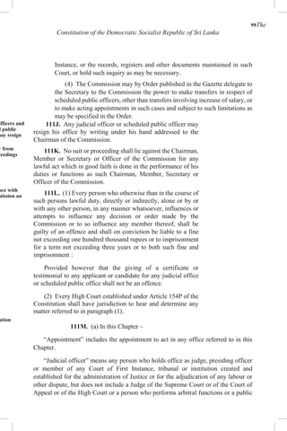 99The
Constitution of the Democratic Socialist Republic of Sri Lanka
Instance, or the records, registers and other documents maintained in such
Court, or hold such inquiry as may be necessary.
(4) The Commission may by Order published in the Gazette delegate to
the Secretary to the Commission the power to make transfers in respect of
scheduled public officers, other than transfers involving increase of salary, or
to make acting appointments in such cases and subject to such limitations as
may be specified in the Order.
officers and
d public
may resign
y from
ceedings
nce with
mission an
ation
111J. Any judicial officer or scheduled public officer may
resign his office by writing under his hand addressed to the
Chairman of the Commission.
111K. No suit or proceeding shall lie against the Chairman,
Member or Secretary or Officer of the Commission for any
lawful act which in good faith is done in the performance of his
duties or functions as such Chairman, Member, Secretary or
Officer of the Commission.
111L. (1) Every person who otherwise than in the course of
such persons lawful duty, directly or indirectly, alone or by or
with any other person, in any manner whatsoever, influences or
attempts to influence any decision or order made by the
Commission or to so influence any member thereof, shall be
guilty of an offence and shall on conviction be liable to a fine
not exceeding one hundred thousand rupees or to imprisonment
for a term not exceeding three years or to both such fine and
imprisonment :
Provided however that the giving of a certificate or
testimonial to any applicant or candidate for any judicial office
or scheduled public office shall not be an offence.
(2) Every High Court established under Article 154P of the
Constitution shall have jurisdiction to hear and determine any
matter referred to in paragraph (1).
111M. (a) In this Chapter –
“Appointment” includes the appointment to act in any office referred to in this
Chapter.
“Judicial officer” means any person who holds office as judge, presiding officer
or member of any Court of First Instance, tribunal or institution created and
established for the administration of Justice or for the adjudication of any labour or
other dispute, but does not include a Judge of the Supreme Court or of the Court of
Appeal or of the High Court or a person who performs arbitral functions or a public
 