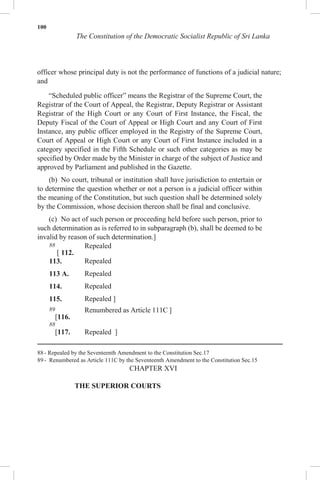 100
The Constitution of the Democratic Socialist Republic of Sri Lanka
officer whose principal duty is not the performance of functions of a judicial nature;
and
“Scheduled public officer” means the Registrar of the Supreme Court, the
Registrar of the Court of Appeal, the Registrar, Deputy Registrar or Assistant
Registrar of the High Court or any Court of First Instance, the Fiscal, the
Deputy Fiscal of the Court of Appeal or High Court and any Court of First
Instance, any public officer employed in the Registry of the Supreme Court,
Court of Appeal or High Court or any Court of First Instance included in a
category specified in the Fifth Schedule or such other categories as may be
specified by Order made by the Minister in charge of the subject of Justice and
approved by Parliament and published in the Gazette.
(b) No court, tribunal or institution shall have jurisdiction to entertain or
to determine the question whether or not a person is a judicial officer within
the meaning of the Constitution, but such question shall be determined solely
by the Commission, whose decision thereon shall be final and conclusive.
(c) No act of such person or proceeding held before such person, prior to
such determination as is referred to in subparagraph (b), shall be deemed to be
invalid by reason of such determination.]
88
[ 112.
Repealed
113. Repealed
113 A. Repealed
114. Repealed
115. Repealed ]
89
[116.
Renumbered as Article 111C ]
88
[117. Repealed ]
88 - Repealed by the Seventeenth Amendment to the Constitution Sec.17
89 - Renumbered as Article 111C by the Seventeenth Amendment to the Constitution Sec.15
CHAPTER XVI
THE SUPERIOR COURTS
 