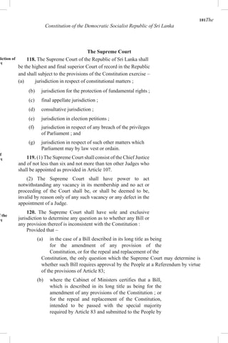 101The
Constitution of the Democratic Socialist Republic of Sri Lanka
The Supreme Court
diction of
rt
of
rt
l
f the
rt
118. The Supreme Court of the Republic of Sri Lanka shall
be the highest and final superior Court of record in the Republic
and shall subject to the provisions of the Constitution exercise –
(a) jurisdiction in respect of constitutional matters ;
(b) jurisdiction for the protection of fundamental rights ;
(c) final appellate jurisdiction ;
(d) consultative jurisdiction ;
(e) jurisdiction in election petitions ;
(f) jurisdiction in respect of any breach of the privileges
of Parliament ; and
(g) jurisdiction in respect of such other matters which
Parliament may by law vest or ordain.
119. (1) The Supreme Court shall consist of the Chief Justice
and of not less than six and not more than ten other Judges who
shall be appointed as provided in Article 107.
(2) The Supreme Court shall have power to act
notwithstanding any vacancy in its membership and no act or
proceeding of the Court shall be, or shall be deemed to be,
invalid by reason only of any such vacancy or any defect in the
appointment of a Judge.
120. The Supreme Court shall have sole and exclusive
jurisdiction to determine any question as to whether any Bill or
any provision thereof is inconsistent with the Constitution :
Provided that –
(a) in the case of a Bill described in its long title as being
for the amendment of any provision of the
Constitution, or for the repeal and replacement of the
Constitution, the only question which the Supreme Court may determine is
whether such Bill requires approval by the People at a Referendum by virtue
of the provisions of Article 83;
(b) where the Cabinet of Ministers certifies that a Bill,
which is described in its long title as being for the
amendment of any provisions of the Constitution ; or
for the repeal and replacement of the Constitution,
intended to be passed with the special majority
required by Article 83 and submitted to the People by
 
