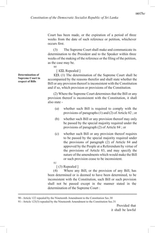 103The
Constitution of the Democratic Socialist Republic of Sri Lanka
Court has been made, or the expiration of a period of three
weeks from the date of such reference or petition, whichever
occurs first.
(3) The Supreme Court shall make and communicate its
determination to the President and to the Speaker within three
weeks of the making of the reference or the filing of the petition,
as the case may be.
90
[ 122. Repealed ]
Determination of
Supreme Court in
respect of Bills
123. (1) The determination of the Supreme Court shall be
accompanied by the reasons therefor and shall state whether the
Bill or any provision thereof is inconsistent with the Constitution
and if so, which provision or provisions of the Constitution.
(2) Where the Supreme Court determines that the Bill or any
provision thereof is inconsistent with the Constitution, it shall
also state -
(a) whether such Bill is required to comply with the
provisions of paragraphs (1) and (2) of Article 82 ; or
(b) whether such Bill or any provision thereof may only
be passed by the special majority required under the
provisions of paragraph (2) of Article 84 ; or
(c) whether such Bill or any provision thereof requires
to be passed by the special majority required under
the provisions of paragraph (2) of Article 84 and
approved by the People at a Referendum by virtue of
the provisions of Article 83, and may specify the
nature of the amendments which would make the Bill
or such provision cease to be inconsistent.
91
[ (3) Repealed ]
(4) Where any Bill, or the provision of any Bill, has
been determined or is deemed to have been determined, to be
inconsistent with the Constitution, such Bill or such provision
shall not be passed except in the manner stated in the
determination of the Supreme Court :
90 - Article 122 repealed by the Nineteenth Amendment to the Constitution Sec.30
91 - Article 123(3) repealed by the Nineteenth Amendment to the Constitution Sec.31
Provided that
it shall be lawful
 