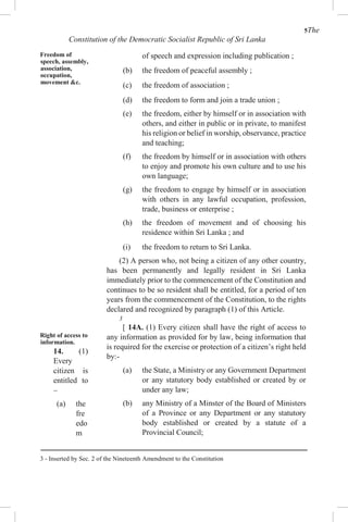 5The
Constitution of the Democratic Socialist Republic of Sri Lanka
Freedom of
speech, assembly,
association,
occupation,
movement &c.
Right of access to
information.
14. (1)
Every
citizen is
entitled to
–
(a) the
fre
edo
m
of speech and expression including publication ;
(b) the freedom of peaceful assembly ;
(c) the freedom of association ;
(d) the freedom to form and join a trade union ;
(e) the freedom, either by himself or in association with
others, and either in public or in private, to manifest
his religion or belief in worship, observance, practice
and teaching;
(f) the freedom by himself or in association with others
to enjoy and promote his own culture and to use his
own language;
(g) the freedom to engage by himself or in association
with others in any lawful occupation, profession,
trade, business or enterprise ;
(h) the freedom of movement and of choosing his
residence within Sri Lanka ; and
(i) the freedom to return to Sri Lanka.
(2) A person who, not being a citizen of any other country,
has been permanently and legally resident in Sri Lanka
immediately prior to the commencement of the Constitution and
continues to be so resident shall be entitled, for a period of ten
years from the commencement of the Constitution, to the rights
declared and recognized by paragraph (1) of this Article.
3
[ 14A. (1) Every citizen shall have the right of access to
any information as provided for by law, being information that
is required for the exercise or protection of a citizen’s right held
by:-
(a) the State, a Ministry or any Government Department
or any statutory body established or created by or
under any law;
(b) any Ministry of a Minster of the Board of Ministers
of a Province or any Department or any statutory
body established or created by a statute of a
Provincial Council;
3 - Inserted by Sec. 2 of the Nineteenth Amendment to the Constitution
 