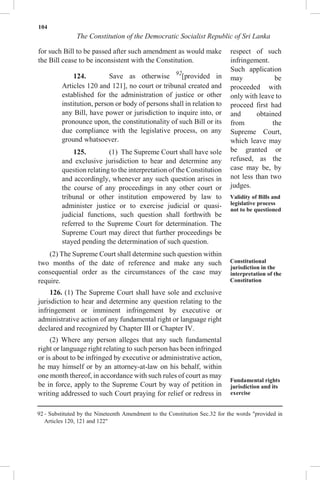 104
The Constitution of the Democratic Socialist Republic of Sri Lanka
for such Bill to be passed after such amendment as would make
the Bill cease to be inconsistent with the Constitution.
124. Save as otherwise 92
[provided in
Articles 120 and 121], no court or tribunal created and
established for the administration of justice or other
institution, person or body of persons shall in relation to
any Bill, have power or jurisdiction to inquire into, or
pronounce upon, the constitutionality of such Bill or its
due compliance with the legislative process, on any
ground whatsoever.
125. (1) The Supreme Court shall have sole
and exclusive jurisdiction to hear and determine any
question relating to the interpretation of the Constitution
and accordingly, whenever any such question arises in
the course of any proceedings in any other court or
tribunal or other institution empowered by law to
administer justice or to exercise judicial or quasi-
judicial functions, such question shall forthwith be
referred to the Supreme Court for determination. The
Supreme Court may direct that further proceedings be
stayed pending the determination of such question.
(2) The Supreme Court shall determine such question within
two months of the date of reference and make any such
consequential order as the circumstances of the case may
require.
126. (1) The Supreme Court shall have sole and exclusive
jurisdiction to hear and determine any question relating to the
infringement or imminent infringement by executive or
administrative action of any fundamental right or language right
declared and recognized by Chapter III or Chapter IV.
(2) Where any person alleges that any such fundamental
right or language right relating to such person has been infringed
or is about to be infringed by executive or administrative action,
he may himself or by an attorney-at-law on his behalf, within
one month thereof, in accordance with such rules of court as may
be in force, apply to the Supreme Court by way of petition in
writing addressed to such Court praying for relief or redress in
respect of such
infringement.
Such application
may be
proceeded with
only with leave to
proceed first had
and obtained
from the
Supreme Court,
which leave may
be granted or
refused, as the
case may be, by
not less than two
judges.
Validity of Bills and
legislative process
not to be questioned
Constitutional
jurisdiction in the
interpretation of the
Constitution
Fundamental rights
jurisdiction and its
exercise
92 - Substituted by the Nineteenth Amendment to the Constitution Sec.32 for the words "provided in
Articles 120, 121 and 122"
 