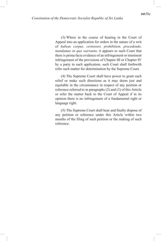 105The
Constitution of the Democratic Socialist Republic of Sri Lanka
(3) Where in the course of hearing in the Court of
Appeal into an application for orders in the nature of a writ
of habeas corpus, certiorari, prohibition, procedendo,
mandamus or quo warranto, it appears to such Court that
there is prima facie evidence of an infringement or imminent
infringement of the provisions of Chapter III or Chapter IV
by a party to such application, such Court shall forthwith
refer such matter for determination by the Supreme Court.
(4) The Supreme Court shall have power to grant such
relief or make such directions as it may deem just and
equitable in the circumstance in respect of any petition or
reference referred to in paragraphs (2) and (3) of this Article
or refer the matter back to the Court of Appeal if in its
opinion there is no infringement of a fundamental right or
language right.
(5) The Supreme Court shall hear and finally dispose of
any petition or reference under this Article within two
months of the filing of such petition or the making of such
reference.
 