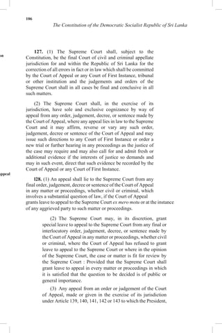 106
The Constitution of the Democratic Socialist Republic of Sri Lanka
e
on
appeal
127. (1) The Supreme Court shall, subject to the
Constitution, be the final Court of civil and criminal appellate
jurisdiction for and within the Republic of Sri Lanka for the
correction of all errors in fact or in law which shall be committed
by the Court of Appeal or any Court of First Instance, tribunal
or other institution and the judgements and orders of the
Supreme Court shall in all cases be final and conclusive in all
such matters.
(2) The Supreme Court shall, in the exercise of its
jurisdiction, have sole and exclusive cognizance by way of
appeal from any order, judgement, decree, or sentence made by
the Court of Appeal, where any appeal lies in law to the Supreme
Court and it may affirm, reverse or vary any such order,
judgement, decree or sentence of the Court of Appeal and may
issue such directions to any Court of First Instance or order a
new trial or further hearing in any proceedings as the justice of
the case may require and may also call for and admit fresh or
additional evidence if the interests of justice so demands and
may in such event, direct that such evidence be recorded by the
Court of Appeal or any Court of First Instance.
l28. (1) An appeal shall lie to the Supreme Court from any
final order, judgement, decree or sentence of the Court of Appeal
in any matter or proceedings, whether civil or criminal, which
involves a substantial question of law, if the Court of Appeal
grants leave to appeal to the Supreme Court ex mero motu or at the instance
of any aggrieved party to such matter or proceedings.
(2) The Supreme Court may, in its discretion, grant
special leave to appeal to the Supreme Court from any final or
interlocutory order, judgement, decree, or sentence made by
the Court of Appeal in any matter or proceedings, whether civil
or criminal, where the Court of Appeal has refused to grant
leave to appeal to the Supreme Court or where in the opinion
of the Supreme Court, the case or matter is fit for review by
the Supreme Court : Provided that the Supreme Court shall
grant leave to appeal in every matter or proceedings in which
it is satisfied that the question to be decided is of public or
general importance.
(3) Any appeal from an order or judgement of the Court
of Appeal, made or given in the exercise of its jurisdiction
under Article 139, 140, 141, 142 or 143 to which the President,
 