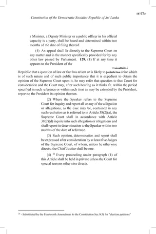107The
Constitution of the Democratic Socialist Republic of Sri Lanka
a Minister, a Deputy Minister or a public officer in his official
capacity is a party, shall be heard and determined within two
months of the date of filing thereof.
(4) An appeal shall lie directly to the Supreme Court on
any matter and in the manner specifically provided for by any
other law passed by Parliament. 129. (1) If at any time it
appears to the President of the
Consultative
Republic that a question of law or fact has arisen or is likely to jurisdiction arise which
is of such nature and of such public importance that it is expedient to obtain the
opinion of the Supreme Court upon it, he may refer that question to that Court for
consideration and the Court may, after such hearing as it thinks fit, within the period
specified in such reference or within such time as may be extended by the President,
report to the President its opinion thereon.
(2) Where the Speaker refers to the Supreme
Court for inquiry and report all or any of the allegation
or allegations, as the case may be, contained in any
such resolution as is referred to in Article 38(2)(a), the
Supreme Court shall in accordance with Article
38(2)(d) inquire into such allegation or allegations and
shall report its determination to the Speaker within two
months of the date of reference.
(3) Such opinion, determination and report shall
be expressed after consideration by at least five Judges
of the Supreme Court, of whom, unless he otherwise
directs, the Chief Justice shall be one.
(4) 24
Every proceeding under paragraph (1) of
this Article shall be held in private unless the Court for
special reasons otherwise directs.
24
- Substituted by the Fourteenth Amendment to the Constitution Sec.9(3) for "election petitions"
 