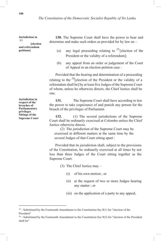 108
The Constitution of the Democratic Socialist Republic of Sri Lanka
Jurisdiction in
93
[election
and referendum
petitions]
Jurisdiction in
respect of the
breaches of
Parliamentary
privileges
Sittings of the
Supreme Court
130. The Supreme Court shall have the power to hear and
determine and make such orders as provided for by law on –
(a) any legal proceeding relating to 25
[election of the
President or the validity of a referendum];
(b) any appeal from an order or judgement of the Court
of Appeal in an election petition case :
Provided that the hearing and determination of a proceeding
relating to the 26
[election of the President or the validity of a
referendum shall be] by at least five Judges of the Supreme Court
of whom, unless he otherwise directs, the Chief Justice shall be
one.
131. The Supreme Court shall have according to law
the power to take cognizance of and punish any person for the
breach of the privileges of Parliament.
132. (1) The several jurisdictions of the Supreme
Court shall be ordinarily exercised at Colombo unless the Chief
Justice otherwise directs.
(2) The jurisdiction of the Supreme Court may be
exercised in different matters at the same time by the
several Judges of that Court sitting apart :
Provided that its jurisdiction shall, subject to the provisions
of the Constitution, be ordinarily exercised at all times by not
less than three Judges of the Court sitting together as the
Supreme Court.
(3) The Chief Justice may –
(i) of his own motion ; or
(ii) at the request of two or more Judges hearing
any matter ; or
(iii) on the application of a party to any appeal,
25
- Substituted by the Fourteenth Amendment to the Constitution Sec.9(1) for "election of the
President"
26
- Substituted by the Fourteenth Amendment to the Constitution Sec.9(3) for "election of the President
shall be"
 