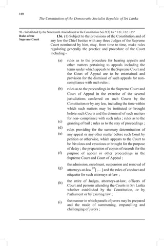 110
The Constitution of the Democratic Socialist Republic of Sri Lanka
96 - Substituted by the Nineteenth Amendment to the Constitution Sec.9(3) for " 121, 122, 125"
Rules of the
Supreme Court
136. (1) Subject to the provisions of the Constitution and of
any law the Chief Justice with any three Judges of the Supreme
Court nominated by him, may, from time to time, make rules
regulating generally the practice and procedure of the Court
including -
(a)
(b)
(c)
(d)
(e)
(f)
(g)
(h)
(i)
rules as to the procedure for hearing appeals and
other matters pertaining to appeals including the
terms under which appeals to the Supreme Court and
the Court of Appeal are to be entertained and
provision for the dismissal of such appeals for non-
compliance with such rules ;
rules as to the proceedings in the Supreme Court and
Court of Appeal in the exercise of the several
jurisdictions conferred on such Courts by the
Constitution or by any law, including the time within
which such matters may be instituted or brought
before such Courts and the dismissal of such matters
for non- compliance with such rules ; rules as to the
granting of bail ; rules as to the stay of proceedings ;
rules providing for the summary determination of
any appeal or any other matter before such Court by
petition or otherwise, which appears to the Court to
be frivolous and vexatious or brought for the purpose
of delay ; the preparation of copies of records for the
purpose of appeal or other proceedings in the
Supreme Court and Court of Appeal ;
the admission, enrolment, suspension and removal of
attorneys-at-law 97
[ .... ] and the rules of conduct and
etiquette for such attorneys-at-law ;
the attire of Judges, attorneys-at-law, officers of
Court and persons attending the Courts in Sri Lanka
whether established by the Constitution, or by
Parliament or by existing law ;
the manner in which panels of jurors may be prepared
and the mode of summoning, empanelling and
challenging of jurors ;
 