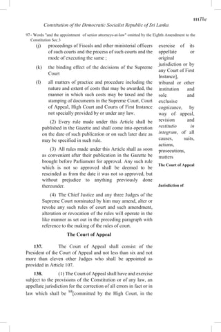 111The
Constitution of the Democratic Socialist Republic of Sri Lanka
97 - Words "and the appointment of senior attorneys-at-law" omitted by the Eighth Amendment to the
Constitution Sec.3
(j) proceedings of Fiscals and other ministerial officers
of such courts and the process of such courts and the
mode of executing the same ;
(k) the binding effect of the decisions of the Supreme
Court
(l) all matters of practice and procedure including the
nature and extent of costs that may be awarded, the
manner in which such costs may be taxed and the
stamping of documents in the Supreme Court, Court
of Appeal, High Court and Courts of First Instance
not specially provided by or under any law.
(2) Every rule made under this Article shall be
published in the Gazette and shall come into operation
on the date of such publication or on such later date as
may be specified in such rule.
(3) All rules made under this Article shall as soon
as convenient after their publication in the Gazette be
brought before Parliament for approval. Any such rule
which is not so approved shall be deemed to be
rescinded as from the date it was not so approved, but
without prejudice to anything previously done
thereunder.
(4) The Chief Justice and any three Judges of the
Supreme Court nominated by him may amend, alter or
revoke any such rules of court and such amendment,
alteration or revocation of the rules will operate in the
like manner as set out in the preceding paragraph with
reference to the making of the rules of court.
The Court of Appeal
137. The Court of Appeal shall consist of the
President of the Court of Appeal and not less than six and not
more than eleven other Judges who shall be appointed as
provided in Article 107.
138. (1) The Court of Appeal shall have and exercise
subject to the provisions of the Constitution or of any law, an
appellate jurisdiction for the correction of all errors in fact or in
law which shall be 98
[committed by the High Court, in the
exercise of its
appellate or
original
jurisdiction or by
any Court of First
Instance],
tribunal or other
institution and
sole and
exclusive
cognizance, by
way of appeal,
revision and
restitutio in
integrum, of all
causes, suits,
actions,
prosecutions,
matters
The Court of Appeal
Jurisdiction of
 