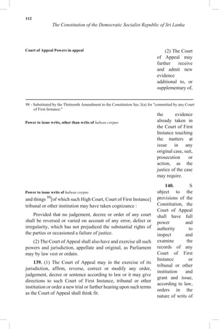 112
The Constitution of the Democratic Socialist Republic of Sri Lanka
Court of Appeal Powers in appeal
Power to issue writs, other than writs of habeas corpus
Power to issue writs of habeas corpus
and things 99
[of which such High Court, Court of First Instance]
tribunal or other institution may have taken cognizance :
Provided that no judgement, decree or order of any court
shall be reversed or varied on account of any error, defect or
irregularity, which has not prejudiced the substantial rights of
the parties or occasioned a failure of justice.
(2) The Court of Appeal shall also have and exercise all such
powers and jurisdiction, appellate and original, as Parliament
may by law vest or ordain.
139. (1) The Court of Appeal may in the exercise of its
jurisdiction, affirm, reverse, correct or modify any order,
judgement, decree or sentence according to law or it may give
directions to such Court of First Instance, tribunal or other
institution or order a new trial or further hearing upon such terms
as the Court of Appeal shall think fit.
(2) The Court
of Appeal may
further receive
and admit new
evidence
additional to, or
supplementary of,
the evidence
already taken in
the Court of First
Instance touching
the matters at
issue in any
original case, suit,
prosecution or
action, as the
justice of the case
may require.
140. S
ubject to the
provisions of the
Constitution, the
Court of Appeal
shall have full
power and
authority to
inspect and
examine the
records of any
Court of First
Instance or
tribunal or other
institution and
grant and issue,
according to law,
orders in the
nature of writs of
98 - Substituted by the Thirteenth Amendment to the Constitution Sec.3(a) for "committed by any Court
of First Instance."
 