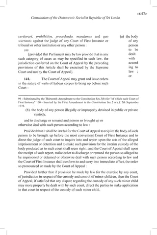 113The
Constitution of the Democratic Socialist Republic of Sri Lanka
certiorari, prohibition, procedendo, mandamus and quo
warranto against the judge of any Court of First Instance or
tribunal or other institution or any other person :
100
[provided that Parliament may by law provide that in any
such category of cases as may be specified in such law, the
jurisdiction conferred on the Court of Appeal by the preceding
provisions of this Article shall be exercised by the Supreme
Court and not by the Court of Appeal].
141. The Court of Appeal may grant and issue orders
in the nature of writs of habeas corpus to bring up before such
Court –
(a) the body
of any
person
to be
dealt
with
accord
ing to
law ;
or
99 - Substituted by the Thirteenth Amendment to the Constitution Sec.3(b) for "of which such Court of
First Instance" 100 - Inserted by the First Amendment to the Constitution Sec.2 w.e.f. 7th September
1978.
(b) the body of any person illegally or improperly detained in public or private
custody,
and to discharge or remand and person so brought up or
otherwise deal with such person according to law :
Provided that it shall be lawful for the Court of Appeal to require the body of such
person to be brought up before the most convenient Court of First Instance and to
direct the judge of such court to inquire into and report upon the acts of the alleged
imprisonment or detention and to make such provision for the interim custody of the
body produced as to such court shall seem right ; and the Court of Appeal shall upon
the receipt of such report, make order to discharge or remand the person so alleged to
be imprisoned or detained or otherwise deal with such person according to law and
the Court of First Instance shall conform to and carry into immediate effect, the order
so pronounced or made by the Court of Appeal :
Provided further that if provision be made by law for the exercise by any court,
of jurisdiction in respect of the custody and control of minor children, then the Court
of Appeal, if satisfied that any dispute regarding the custody of any such minor child
may more properly be dealt with by such court, direct the parties to make application
in that court in respect of the custody of such minor child.
 