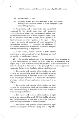 6
The Constitution of the Democratic Socialist Republic of Sri Lanka
(c) any local authority; and
(d) any other person, who is in possession of such information
relating to any institution referred to in sub-paragraphs (a) (b)
or (c) of this paragraph.
(2) No restrictions shall be placed on the right declared and
recognized by this Article, other than such restrictions
prescribed by law as are necessary in a democratic society, in the
interests of national security, territorial integrity or public safety,
for the prevention of disorder or crime, for the protection of
health or morals and of the reputation or the rights of others,
privacy, prevention of contempt of court, protection of
parliamentary privilege, for preventing the disclosure of
information communicated in confidence, or for maintaining the
authority and impartiality of the judiciary.
(3) In this Article, “citizen” includes a body whether
incorporated or unincorporated, if not less than three-fourths of
the members of such body are citizens.
15. (1) The exercise and operation of the fundamental rights Restrictions on
declared and recognized by Articles 13(5) and 13(6) shall be fundamental rights
subject only to such restrictions as may be prescribed by law in the interests of
national security. For the purposes of this paragraph “law” includes regulations
made under the law for the time being relating to public security.
(2) The exercise and operation of the fundamental right
declared and recognized by Article 14(1)(a) shall be subject to
such restrictions as may be prescribed by law in the interests of
racial and religious harmony or in relation to parliamentary
privilege, contempt of court, defamation or incitement to an
offence.
(3) The exercise and operation of the fundamental right
declared and recognized by Article 14(1)(b) shall be subject to
such restrictions as may be prescribed by law in the interests of
racial and religious harmony.
(4) The exercise and operation of the fundamental right
declared and recognized by Article 14(1)(c) shall be subject to
such restrictions as may be prescribed by law in the interests of
racial and religious harmony or national economy.
(5) The exercise and operation of the fundamental right
declared and recognized by Article 14(1)(g) shall be subject to
 